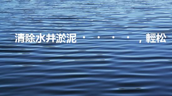 清除水井淤泥，輕松解決煩惱！哪里能買到高效好用的水井清淤設(shè)備？